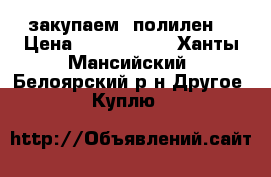 закупаем  полилен  › Цена ­ 1 750 000 - Ханты-Мансийский, Белоярский р-н Другое » Куплю   